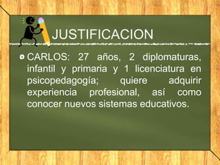 JUSTIFICACION
CARLOS: 27 años, 2 diplomaturas,
infantil y primaria y 1 licenciatura en
psicopedagogía; quiere adquirir
experiencia profesional, así como
conocer nuevos sistemas educativos.