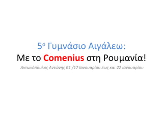 5 Γυμνάσιο Αιγάλεω:
Mε το Comenius στη Ρουμανία!
ο

Αντωνόπουλος Αντώνης Β1 /17 Ιανουαρίου έως και 22 Ιανουαρίου

 