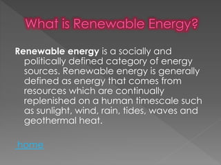 Renewable energy is a socially and
politically defined category of energy
sources. Renewable energy is generally
defined as energy that comes from
resources which are continually
replenished on a human timescale such
as sunlight, wind, rain, tides, waves and
geothermal heat.
home
 