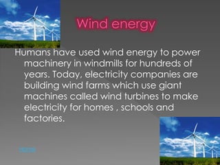 Humans have used wind energy to power
machinery in windmills for hundreds of
years. Today, electricity companies are
building wind farms which use giant
machines called wind turbines to make
electricity for homes , schools and
factories.
Home
 