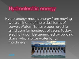 Hydro-energy means energy from moving
water. It is one of the oldest forms of
power. Watermills have been used to
grind corn for hundreds of years. Today,
electricity can be generated by building
dams, which force water to turn
machinery.
home
 