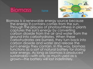 Biomass is a renewable energy source because
the energy it contains comes from the sun.
Through the process of photosynthesis in plants
captures the sun's energy by converting
carbon dioxide from the air and water from the
ground into carbohydrates. When these
carbohydrates are burned, they turn back into
carbon dioxide and water and release the
sun's energy they contain. In this way, biomass
functions as a sort of natural battery for storing
solar energy. As long as biomass is produced
sustainably—with only as much used as is
grown—the battery will last indefinitely.
home
 