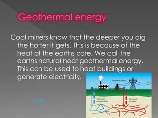 Coal miners know that the deeper you dig
the hotter it gets. This is because of the
heat at the earths core. We call the
earths natural heat geothermal energy.
This can be used to heat buildings or
generate electricity.
home
 