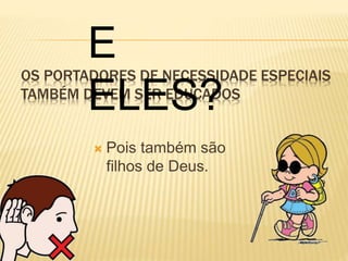 E 
ELES? 
OS PORTADORES DE NECESSIDADE ESPECIAIS 
TAMBÉM DEVEM SER EDUCADOS 
 Pois também são 
filhos de Deus. 
 