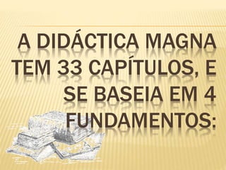 A DIDÁCTICA MAGNA 
TEM 33 CAPÍTULOS, E 
SE BASEIA EM 4 
FUNDAMENTOS: 
 