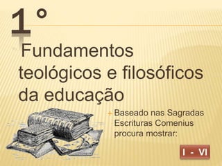 Fundamentos 
teológicos e filosóficos 
da educação 
 Baseado nas Sagradas 
Escrituras Comenius 
procura mostrar: 
1° 
 