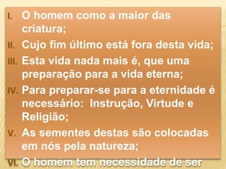 I. O homem como a maior das 
criatura; 
II. Cujo fim último está fora desta vida; 
III. Esta vida nada mais é, que uma 
preparação para a vida eterna; 
IV. Para preparar-se para a eternidade é 
necessário: Instrução, Virtude e 
Religião; 
V. As sementes destas são colocadas 
em nós pela natureza; 
VI. O homem tem necessidade de ser 
 