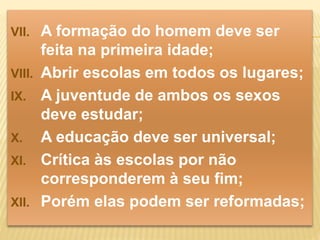 VII. A formação do homem deve ser 
feita na primeira idade; 
VIII. Abrir escolas em todos os lugares; 
IX. A juventude de ambos os sexos 
deve estudar; 
X. A educação deve ser universal; 
XI. Crítica às escolas por não 
corresponderem à seu fim; 
XII. Porém elas podem ser reformadas; 
 