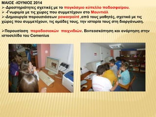 ΜΑΙΟΣ -ΙΟΥΝΙΟΣ 2014 
-Δραστηριότητες σχετικές με το παγκόσμιο κύπελλο ποδοσφαίρου. 
 -Γνωριμία με τις χώρες που συμμετέχουν στο Μουντιάλ 
-Δημιουργία παρουσιάσεων powerpoint ,από τους μαθητές, σχετικά με τις 
χώρες που συμμετέχουν, τις ομάδες τους, την ιστορία τους στη διοργάνωση. 
Παρουσίαση παραδοσιακών παιχνιδιών. Βιντεοσκόπηση και ανάρτηση στην 
ιστοσελίδα του Comenius 
 