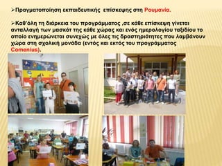 Πραγματοποίηση εκπαιδευτικής επίσκεψης στη Ρουμανία. 
Καθ’όλη τη διάρκεια του προγράμματος ,σε κάθε επίσκεψη γίνεται 
ανταλλαγή των μασκότ της κάθε χώρας και ενός ημερολογίου ταξιδίου το 
οποίο ενημερώνεται συνεχώς με όλες τις δραστηριότητες που λαμβάνουν 
χώρα στη σχολική μονάδα (εντός και εκτός του προγράμματος 
Comenius). 
 