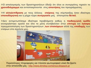 Ο απολογισμός των δραστηριοτήτων έδειξε ότι όλοι οι συνεργάτες τηρούν το 
χρονοδιάγραμμα και ανταποκρίνονται στις απαιτήσεις του προγράμματος. 
Η αλληλεπίδραση με τους άλλους εταίρους της σύμπραξης ήταν ιδιαίτερα 
εποικοδομητική και η μέχρι τώρα συνεργασία μας αποτιμάται θετικά. 
Δεν αντιμετωπίσαμε ιδιαίτερα προβλήματα καθώς η παιδαγωγική ομάδα 
συνεργάστηκε ομαλά και όλα τα μέλη συνέβαλλαν στην επιτυχή και έγκαιρη 
πραγματοποίηση των δραστηριοτήτων ,των επισκέψεων αλλά της υποδοχής των 
εταίρων στο σχολείο μας. 
Περισσότερες πληροφορίες και πλούσιο φωτογραφικό υλικό θα βρείτε 
στην ιστοσελίδα μας : http://www.dimdisp-comenius.blogspot.gr 
