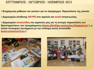 ΣΕΠΤΕΜΒΡΙΟΣ- ΟΚΤΩΒΡΙΟΣ- ΝΟΕΜΒΡΙΟΣ 2013 
Ενημέρωση μαθητών και γονέων για το πρόγραμμα. Παρουσίαση της μασκότ. 
Δημιουργία σύνδεσης SKYPE στο σχολείο και email επικοινωνίας. 
Δημιουργία ιστοσελίδας του σχολείου μας για τη συνεχή παρουσίαση των 
δραστηριοτήτων του προγράμματος (www.dimdisp-comenius.blogspot.gr ) ,η 
οποία λειτουργεί ταυτόχρονα με την επίσημη κοινή ιστοσελίδα 
(www.comenius10.eu ). 
. 
 
