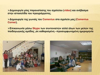 Δημιουργία μίας παρουσίασης του σχολείου (video) και ανέβασμα 
στην ιστοσελίδα του προγράμματος. 
Δημιουργία της γωνιάς του Comenius στο σχολείο μας (Comenius 
Corner). 
Επικοινωνία μέσω Skype των συντονιστών αλλά όλων των μελών της 
παιδαγωγικής ομάδας ,σε καθορισμένη –προσυμφωνημένη ημερομηνία 
 