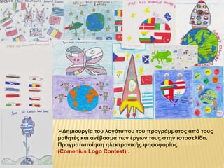 Δημιουργία του λογότυπου του προγράμματος από τους 
μαθητές και ανέβασμα των έργων τους στην ιστοσελίδα. 
Πραγματοποίηση ηλεκτρονικής ψηφοφορίας 
(Comenius Logo Contest) . 
 