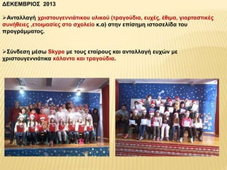 ΔΕΚΕΜΒΡΙΟΣ 2013 
Ανταλλαγή χριστουγεννιάτικου υλικού (τραγούδια, ευχές, έθιμα, γιορταστικές 
συνήθειες ,ετοιμασίες στο σχολείο κ.α) στην επίσημη ιστοσελίδα του 
προγράμματος. 
Σύνδεση μέσω Skype με τους εταίρους και ανταλλαγή ευχών με 
χριστουγεννιάτικα κάλαντα και τραγούδια. 
 