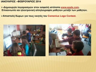 ΙΑΝΟΥΑΡΙΟΣ –ΦΕΒΡΟΥΑΡΙΟΣ 2014 
-Δημιουργία λογαριασμών στον ασφαλή ιστότοπο www.epals.com. 
Επικοινωνία και ηλεκτρονική αλληλογραφία μαθητών μεταξύ των μαθητών. 
Αποστολή δώρων για τους νικητές του Comenius Logo Contest. 
 