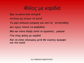 Φίλος με καρδιά
Έχε τα μάτια σου ανοιχτά
Αντένες ας γίνουν τα αυτιά
Το χέρι άπλωσε μπορείς και εσύ να ‘ αντισταθείς
Δεν έχεις τίποτα να φοβηθείς
Βία και πόνο διώξε (από το σχολείο) , μακριά
Γίνε ένας φίλος με καρδιά
Και να είσαι σίγουρος μετά θα νιώσεις όμορφα
και πιο καλά.
3ο ΓΥΜΝΑΣΙΟ ΑΜΑΡΟΥΣΙΟΥ
 