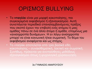 ΟΡΙΣΜΟΣ BULLYING
• Το νταηλίκι είναι μια μορφή κακοποίησης, πιο
συγκεκριμένα εκφοβισμού ή εξαναγκασμού. Αυτή
συνεπάγεται περιοδικά επαναλαμβανόμενες πράξεις
που σκοπό έχουν την επιβολή ενός ατόμου ή μιας
ομάδας πάνω σε ένα άλλο άτομο ή ομάδα, επομένως μια
«ανισορροπία δυνάμεων». Η εν λόγω ανισορροπία
μπορεί να είναι κοινωνική ή/και σωματική. Το θύμα του
εκφοβισμού αναφέρεται και ως στόχος.
• Το νταηλίκι αποτελείται από τρία βασικά είδη
κακοποίησης – συναισθηματική, λεκτική και σωματική.
Συνήθως, πρόκειται για ανεπαίσθητες μεθόδους
εξαναγκασμού όπως η ψυχολογική χειραγώγηση.
3ο ΓΥΜΝΑΣΙΟ ΑΜΑΡΟΥΣΙΟΥ
 