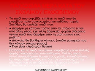 ΠΑΓΚΟΣΜΙΑ ΜΕΡΑ ΚΑΤΑ ΤΟΥ
ΣΧΟΛΙΚΟΥ ΕΚΦΟΒΙΣΜΟΥ
• Το παιδί που εκφοβίζει επιλέγει το παιδί που θα
εκφοβίσει πολύ συγκεκριμένα και καθόλου τυχαία.
Συνήθως θα επιλέξει παιδί που:
• ● Διαφέρει με κάποιον τρόπο από τα υπόλοιπα (είναι
από άλλη χώρα, έχει άλλη θρησκεία, φοράει σιδεράκια
γενικά παιδί που διαφέρει από τη μέση εικόνα ενός
μαθητή)
● Δύσκολα θα βοηθήσει κάποιος (παιδιά μοναχικά που
δεν κάνουν εύκολα φίλους)
● Που είναι «λιγότερα» δυνατά
• Ωστόσο και το παιδί που βιώνει εκφοβισμό γεννά πολλές
φορές αντικρουόμενα συναισθήματα. Πολλές φορές
γεννά συναισθήματα θυμού προς γονείς, εκπαιδευτικούς
και συμμαθητές καθώς είτε δεν του αναγνωρίζουν την
αδυναμία του να αντιδράσει είτε θεωρούν ότι αυτό
ευθύνεται για τον εκφοβισμό που βιώνει.
3ο ΓΥΜΝΑΣΙΟ ΑΜΑΡΟΥΣΙΟΥ
 