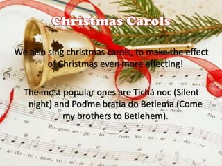 We also sing christmas carols, to make the effect
of Christmas even more effecting!
The most popular ones are Tichá noc (Silent
night) and Poďme bratia do Betlema (Come
my brothers to Betlehem).

 