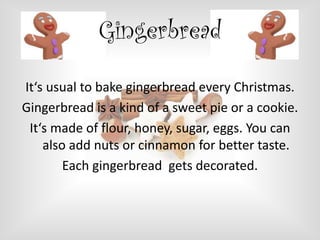 Gingerbread
It‘s usual to bake gingerbread every Christmas.
Gingerbread is a kind of a sweet pie or a cookie.
It‘s made of flour, honey, sugar, eggs. You can
also add nuts or cinnamon for better taste.
Each gingerbread gets decorated.

 