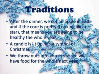 Traditions
• After the dinner, we cut an apple in half
and if the core is pretty (Looking like a
star), that means you are going to be
healthy the whole year.
• A candle is lit up, it‘s a symbol of
Christmas
• We throw nuts into corners so we will
have food for the whole next year.

 