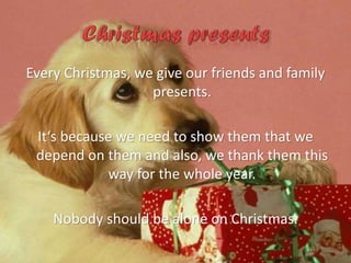Every Christmas, we give our friends and family
presents.
It‘s because we need to show them that we
depend on them and also, we thank them this
way for the whole year.
Nobody should be alone on Christmas.

 
