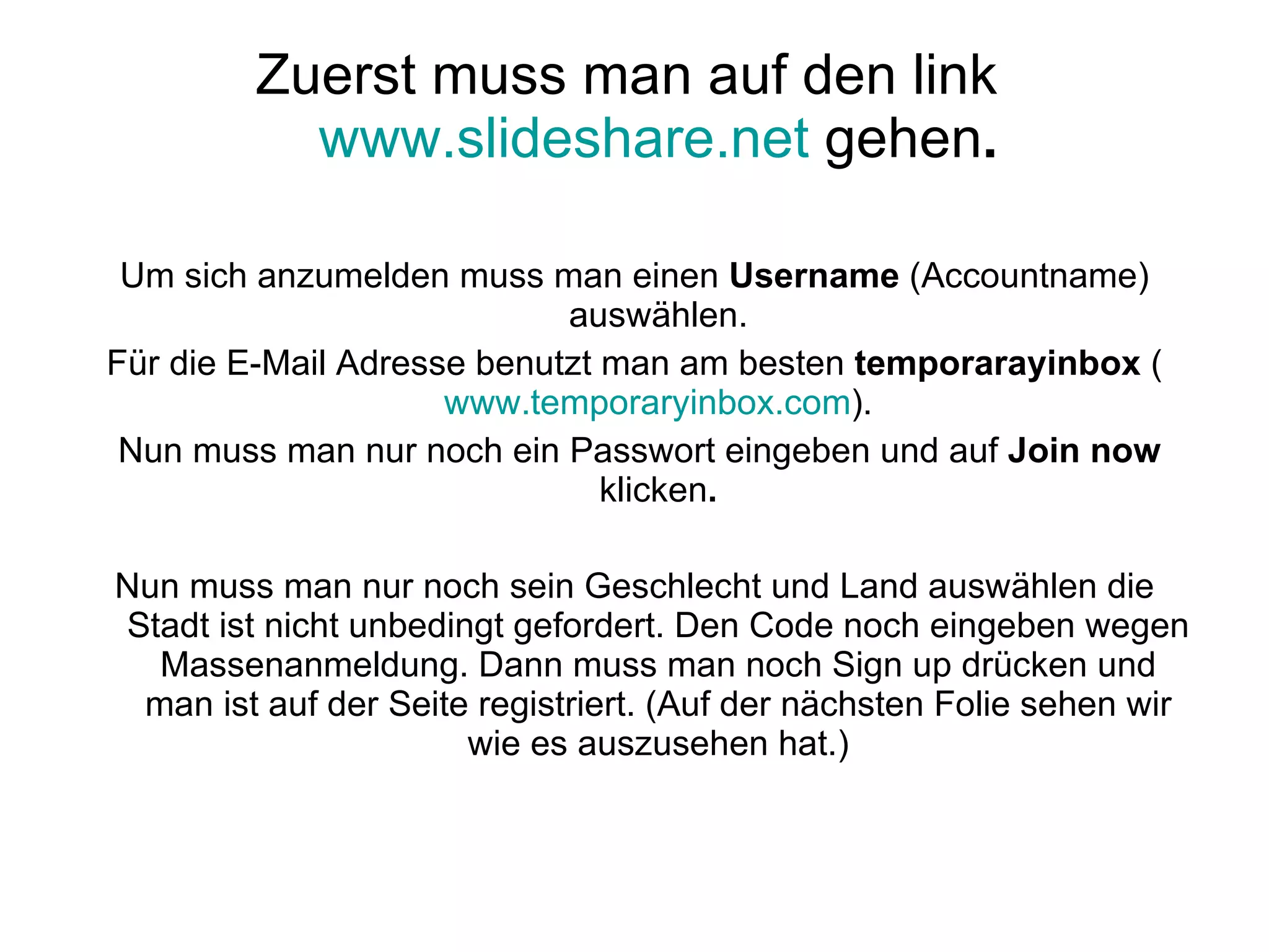 Zuerst muss man auf den link  www.slideshare.net  gehen . Um sich anzumelden muss man einen  Username  (Accountname) auswählen. Für die E-Mail Adresse benutzt man am besten  temporarayinbox  ( www.temporaryinbox.com ). Nun muss man nur noch ein Passwort eingeben und auf  Join now  klicken . Nun muss man nur noch sein Geschlecht und Land auswählen die Stadt ist nicht unbedingt gefordert. Den Code noch eingeben wegen Massenanmeldung. Dann muss man noch Sign up drücken und man ist auf der Seite registriert. (Auf der nächsten Folie sehen wir wie es auszusehen hat.) 