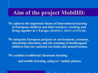 Aim of the project MobilID: We address the important theme of intercultural learning of European children and their teachers: working and living together in 1 Europe:  RESPECT, OPEN ATTITUDE .  We integrate European projects on environment, economy, citizenship education, and the teaching of handicapped children into our national curricula and annual lessons. We combine traditional classroom learning  and mobile learning, using ict / mobile phones.   