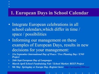 1. European Days in School Calendar Integrate European celebrations in all school calendars,which differ in time / space / possibilities Informing our management on these examples of European Days, results in new decisions for your management:  21st September International Day of Peace / Tree Planting Day / ENO Project  26th Sept European Day of Languages  March-April School Fundraising Fair / School Market: BEST Project  9th May  Springday or Europe Day. Register here:  http://springday2008.net   