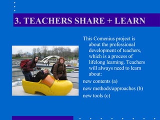 3. TEACHERS SHARE + LEARN This Comenius project is about the professional development of teachers, which is a process of lifelong learning. Teachers will always need to learn about: new contents (a) new methods/approaches (b) new tools (c) 