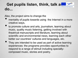 Get pupils listen, think, talk and
do...
Also, the project aims to change the
•  mentality of pupils towards using the Internet in a more
   creative ways,
•  to promote culture and arts, journalism, learning about
   music, quality music listening, getting involved with
   theatrical manuscripts and literature, learning about
   scientific and environmental news, learning each other
   better our countries' cultures and languages, etc.
•  They are intended to be used as part of active learning
   experiences: the programs provides opportunities to
   respond to a range of stimuli including specially-
   composed music, stories and poetry.
 