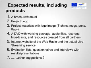 Expected results, including
products
1. A brochure/Manual
2. Project Logo
3. Project materials with logo image (T-shirts, mugs, pens,
     flags)
4.   A DVD with working package- audio files, recorded
     broadcasts, and resources created from all partners
5.   Internet website of the Web Radio and the actual Live
     Streaming service
6.   Evaluation lists, questionnaires and interviews with
     results/presentations
7.   ........other suggestions ?
 