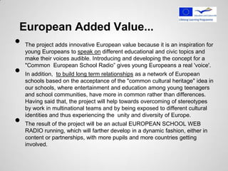 European Added Value...
•   The project adds innovative European value because it is an inspiration for
    young Europeans to speak on different educational and civic topics and
    make their voices audible. Introducing and developing the concept for a

•
    "Common European School Radio” gives young Europeans a real 'voice'.
    In addition, to build long term relationships as a network of European
    schools based on the acceptance of the "common cultural heritage" idea in
    our schools, where entertainment and education among young teenagers
    and school communities, have more in common rather than differences.
    Having said that, the project will help towards overcoming of stereotypes
    by work in multinational teams and by being exposed to different cultural

•
    identities and thus experiencing the unity and diversity of Europe.
    The result of the project will be an actual EUROPEAN SCHOOL WEB
    RADIO running, which will farther develop in a dynamic fashion, either in
    content or partnerships, with more pupils and more countries getting
    involved.
 