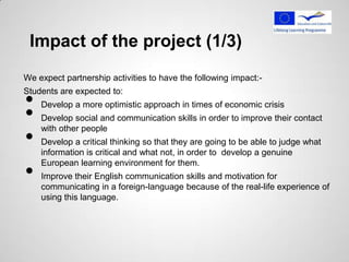 Impact of the project (1/3)
We expect partnership activities to have the following impact:-


•
Students are expected to:


•
    Develop a more optimistic approach in times of economic crisis
    Develop social and communication skills in order to improve their contact

•
    with other people
    Develop a critical thinking so that they are going to be able to judge what
    information is critical and what not, in order to develop a genuine

•
    European learning environment for them.
    Improve their English communication skills and motivation for
    communicating in a foreign-language because of the real-life experience of
    using this language.
 