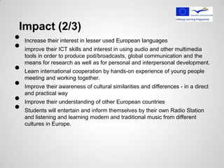 Impact (2/3)
•
•
    Increase their interest in lesser used European languages
    improve their ICT skills and interest in using audio and other multimedia
    tools in order to produce pod/broadcasts, global communication and the

•
    means for research as well as for personal and interpersonal development.
    Learn international cooperation by hands-on experience of young people

•
    meeting and working together.
    Improve their awareness of cultural similarities and differences - in a direct

•
    and practical way


•
    Improve their understanding of other European countries
    Students will entertain and inform themselves by their own Radio Station
    and listening and learning modern and traditional music from different
    cultures in Europe.
 