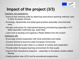 Impact of the project (3/3)
Teachers, are expected to:
- Improve their teaching skills by observing new/various teaching methods used
    in other European schools.
- Exchange, disseminate and adopt good practice especially cross-thematic
   ones.
- Develop enthusiasm for international learning and teaching especially in ICT
   skills especially multimedia (eg. audio files)
- Learn how to develop and organise a Radio Station from the scratch.
Institutions will:
- Encourage school cooperation with local authorities and media
- Connect School to local and wider European Community
- Connect Schools to each other in a network of contact and cooperation
- Provide better European learning environment for their pupils
- Improve their educational programs – especially on European studies related
    themes
- Create positive view of EU and its educational programmes.
 