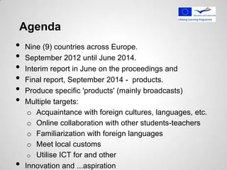 Agenda
•   Nine (9) countries across Europe.
•   September 2012 until June 2014.
•   Interim report in June on the proceedings and
•   Final report, September 2014 - products.
•   Produce specific 'products' (mainly broadcasts)
•   Multiple targets:
     o Acquaintance with foreign cultures, languages, etc.
     o Online collaboration with other students-teachers
     o Familiarization with foreign languages
     o ​Meet local customs
     o Utilise ICT for and other
•   Innovation and ...aspiration
 
