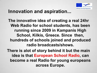 Innovation and aspiration...
The innovative idea of creating a real 24hr
 Web Radio for school students, has been
    running since 2009 in Kampanis High
     School, Kilkis, Greece. Since then,
 hundreds of schools joined and produced
           radio broadcasts/shows.
There is alot of story behind it but the main
  idea is that European School Radio, can
 become a real Radio for young europeans
                across Europe.
 