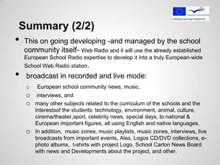 Summary (2/2)
•   This on going developing -and managed by the school
    community itself- Web Radio and it will use the already established
    European School Radio expertise to develop it into a truly European-wide
    School Web Radio station.
•   broadcast in recorded and live mode:
    o    European school community news, music,
    o    interviews, and
    o   many other subjects related to the curriculum of the schools and the
        interestsof the students: technology, environment, animal, culture,
        cinema/theater,sport, celebrity news, special days, to national &
        European important figures, all using English and native languages.
    o   In addition, music zones, music playlists, music zones, interviews, live
        broadcasts from important events, Also, Logos CD/DVD collections, e-
        photo albums, t-shirts with project Logo, School Carton News Board
        with news and Developments about the project, and other.
 