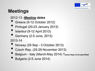 Meetings
2012-13 -Meeting dates
 • Greece (9-12 October 2012)
 • Portugal (20-23 January 2013)
 • Istanbul (9-12 April 2013)
 • Germany (2-5 June, 2013)
2013-14
 • Norway (29 Sep - 3 October 2013)
 • Czech Rep. (25-29 November 2013)
 • Belgium - Italy (March-May 2014) ?(exact days to be specified)
 • Bulgaria (2-5 June 2014)
 