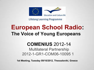 European School Radio:
The Voice of Young Europeans

          COMENIUS 2012-14
         Multilateral Partnership
      2012-1-GR1-COM06-10095 1
  1st Meeting, Tuesday 09/10/2012, Thessaloniki, Greece
 