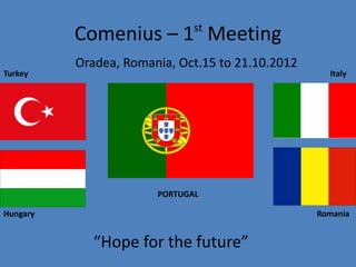 Comenius – 1st Meeting 
Oradea, Romania, Oct.15 to 21.10.2012 
Turkey Italy 
PORTUGAL 
Hungary Romania 
“Hope for the future” 
 