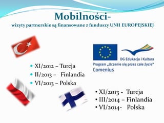Mobilności-
wizyty partnerskie są finansowane z funduszy UNII EUROPEJSKIEJ




         XI/2012 – Turcja
         II/2013 – Finlandia
         VI/2013 – Polska
                                    • XI/2013 - Turcja
                                    • III/2014 – Finlandia
                                    • VI/2014- Polska
 