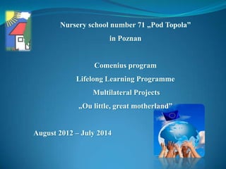 Nursery school number 71 „Pod Topola”
                      in Poznan


                 Comenius program
            Lifelong Learning Programme
                 Multilateral Projects
             „Ou little, great motherland”


August 2012 – July 2014
 