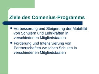 Ziele des Comenius-Programms
 Verbesserung

und Steigerung der Mobilität
von Schülern und Lehrkräften in
verschiedenen Mitgliedstaaten
 Förderung und Intensivierung von
Partnerschaften zwischen Schulen in
verschiedenen Mitgliedstaaten

 
