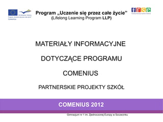 Program „Uczenie się przez całe życie”
      (Lifelong Learning Program LLP)




MATERIAŁY INFORMACYJNE

  DOTYCZĄCE PROGRAMU

           COMENIUS

 PARTNERSKIE PROJEKTY SZKÓŁ


         COMENIUS 2012
             Gimnazjum nr 1 im. Zjednoczonej Europy w Szczecinku
 
