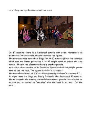 race; they can try the course and the start.




On 8th morning there is a historical parade with some representative
members of the contrade who walk around the square .
The four contrade wave their flags for 10-20 minutes (first the contrada
which won the latest palio) and a lot of people come to watch the flag
wavers. Then in the afternoon there is another parade.
After that the contrade go to Garibaldi Square and all the people gather
here to see the race. The square is full of excitement!
The race should start at 6 o'clock but generally it doesn't start until 7.
At night there is a bingo and finally fireworks that last about 40 minutes.
The next weeks the winning contrada has a street parade to celebrate its
victory and to remind its “enemies” who the best is, at least for the
year....
 