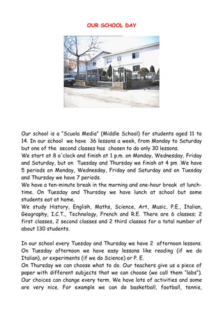 OUR SCHOOL DAY




Our school is a “Scuola Media” (Middle School) for students aged 11 to
14. In our school we have 36 lessons a week, from Monday to Saturday
but one of the second classes has chosen to do only 30 lessons.
We start at 8 o'clock and finish at 1 p.m. on Monday, Wednesday, Friday
and Saturday, but on Tuesday and Thursday we finish at 4 pm .We have
5 periods on Monday, Wednesday, Friday and Saturday and on Tuesday
and Thursday we have 7 periods.
We have a ten-minute break in the morning and one-hour break at lunch-
time. On Tuesday and Thursday we have lunch at school but some
students eat at home.
We study History, English, Maths, Science, Art, Music, P.E., Italian,
Geography, I.C.T., Technology, French and R.E. There are 6 classes; 2
first classes, 2 second classes and 2 third classes for a total number of
about 130 students.

In our school every Tuesday and Thursday we have 2 afternoon lessons.
On Tuesday afternoon we have easy lessons like reading (if we do
Italian), or experiments (if we do Science) or P. E.
On Thursday we can choose what to do. Our teachers give us a piece of
paper with different subjects that we can choose (we call them “labs”).
Our choices can change every term. We have lots of activities and some
are very nice. For example we can do basketball, football, tennis,
 