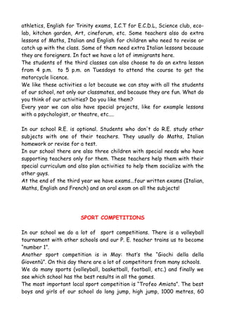 athletics, English for Trinity exams, I.C.T for E.C.D.L, Science club, eco-
lab, kitchen garden, Art, cineforum, etc. Some teachers also do extra
lessons of Maths, Italian and English for children who need to revise or
catch up with the class. Some of them need extra Italian lessons because
they are foreigners. In fact we have a lot of immigrants here.
The students of the third classes can also choose to do an extra lesson
from 4 p.m. to 5 p.m. on Tuesdays to attend the course to get the
motorcycle licence.
We like these activities a lot because we can stay with all the students
of our school, not only our classmates, and because they are fun. What do
you think of our activities? Do you like them?
Every year we can also have special projects, like for example lessons
with a psychologist, or theatre, etc....

In our school R.E. is optional. Students who don't do R.E. study other
subjects with one of their teachers. They usually do Maths, Italian
homework or revise for a test.
In our school there are also three children with special needs who have
supporting teachers only for them. These teachers help them with their
special curriculum and also plan activities to help them socialize with the
other guys.
At the end of the third year we have exams...four written exams (Italian,
Maths, English and French) and an oral exam on all the subjects!




                        SPORT COMPETITIONS

In our school we do a lot of sport competitions. There is a volleyball
tournament with other schools and our P. E. teacher trains us to become
“number 1”.
Another sport competition is in May: that’s the “Giochi della della
Gioventù”. On this day there are a lot of competitors from many schools.
We do many sports (volleyball, basketball, football, etc.) and finally we
see which school has the best results in all the games.
The most important local sport competition is “Trofeo Amiata”. The best
boys and girls of our school do long jump, high jump, 1000 metres, 60
 
